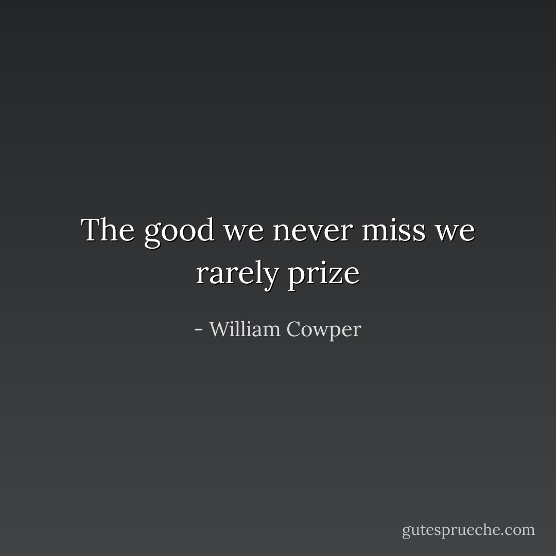 The good we never miss we rarely prize - William Cowper