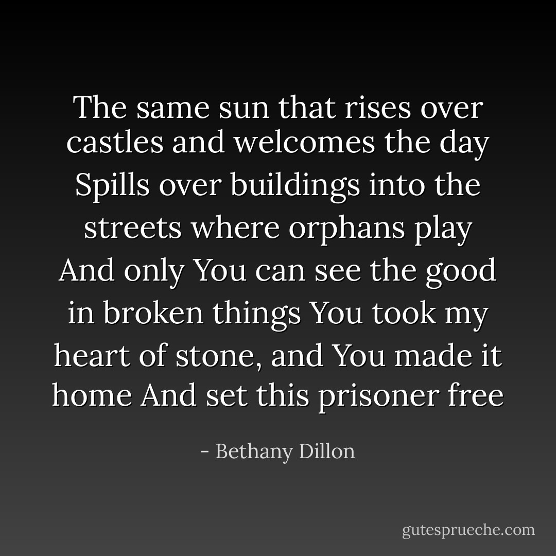 The same sun that rises over castles and welcomes the day<br />Spills over buildings into the streets where orphans play<br />And only You can see the good in broken things<br />You took my heart of stone, and You made it home<br />And set this prisoner free - Bethany Dillon
