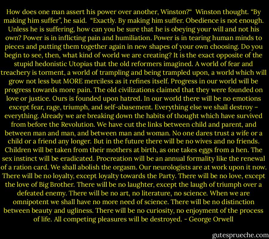 How does one man assert his power over another, Winston?“<br /><br />Winston thought. “By making him suffer”, he said.<br /><br />“Exactly. By making him suffer. Obedience is not enough. Unless he is suffering, how can you be sure that he is obeying your will and not his own? Power is in inflicting pain and humiliation. Power is in tearing human minds to pieces and putting them together again in new shapes of your own choosing. Do you begin to see, then, what kind of world we are creating? It is the exact opposite of the stupid hedonistic Utopias that the old reformers imagined. A world of fear and treachery is torment, a world of trampling and being trampled upon, a world which will grow not less but MORE merciless as it refines itself. Progress in our world will be progress towards more pain. The old civilizations claimed that they were founded on love or justice. Ours is founded upon hatred. In our world there will be no emotions except fear, rage, triumph, and self-abasement. Everything else we shall destroy – everything. Already we are breaking down the habits of thought which have survived from before the Revolution. We have cut the links between child and parent, and between man and man, and between man and woman. No one dares trust a wife or a child or a friend any longer. But in the future there will be no wives and no friends. Children will be taken from their mothers at birth, as one takes eggs from a hen. The sex instinct will be eradicated. Procreation will be an annual formality like the renewal of a ration card. We shall abolish the orgasm. Our neurologists are at work upon it now. There will be no loyalty, except loyalty towards the Party. There will be no love, except the love of Big Brother. There will be no laughter, except the laugh of triumph over a defeated enemy. There will be no art, no literature, no science. When we are omnipotent we shall have no more need of science. There will be no distinction between beauty and ugliness. There will be no curiosity, no enjoyment of the process of life. All competing pleasures will be destroyed. - George Orwell