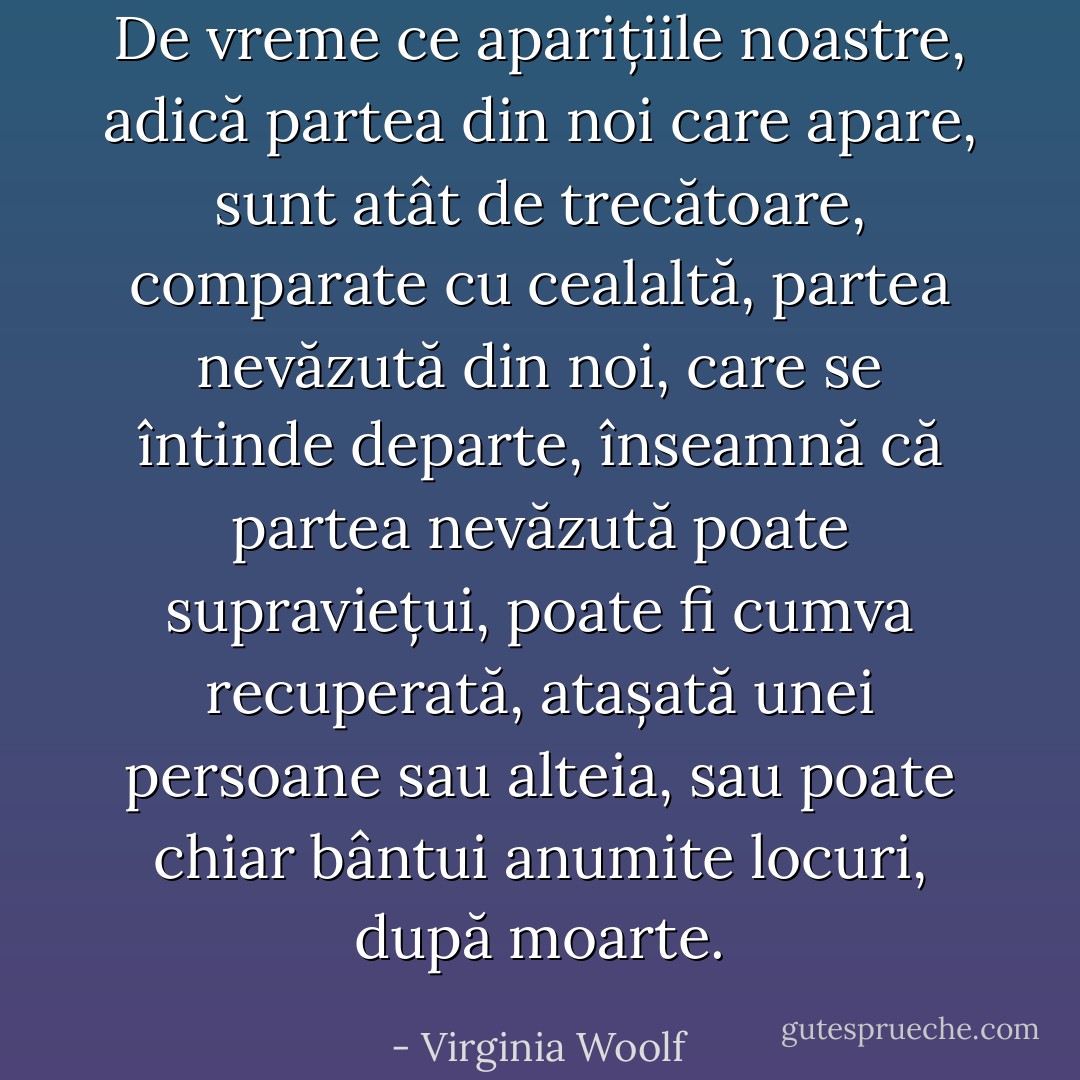 De vreme ce aparițiile noastre, adică partea din noi care apare, sunt atât de trecătoare, comparate cu cealaltă, partea nevăzută din noi, care se întinde departe, înseamnă că partea nevăzută poate supraviețui, poate fi cumva recuperată, atașată unei persoane sau alteia, sau poate chiar bântui anumite locuri, după moarte. - Virginia Woolf