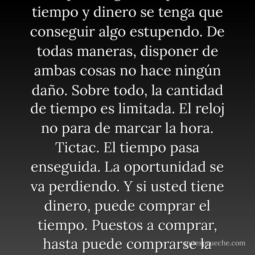 Para conseguir algo de envergadura, o encontrar algo de envergadura, se necesita tiempo y dinero. Claro que eso tampoco significa que con tiempo y dinero se tenga que conseguir algo estupendo. De todas maneras, disponer de ambas cosas no hace ningún daño. Sobre todo, la cantidad de tiempo es limitada. El reloj no para de marcar la hora. Tictac. El tiempo pasa enseguida. La oportunidad se va perdiendo. Y si usted tiene dinero, puede comprar el tiempo. Puestos a comprar, hasta puede comprarse la libertad. El tiempo y la libertad son lo más importante que el dinero puede comprar para el ser humano. - Haruki Murakami
