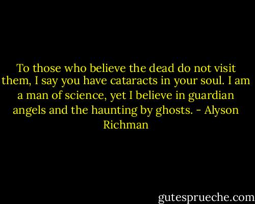 To those who believe the dead do not visit them, I say you have cataracts in your soul. I am a man of science, yet I believe in guardian angels and the haunting by ghosts. - Alyson Richman