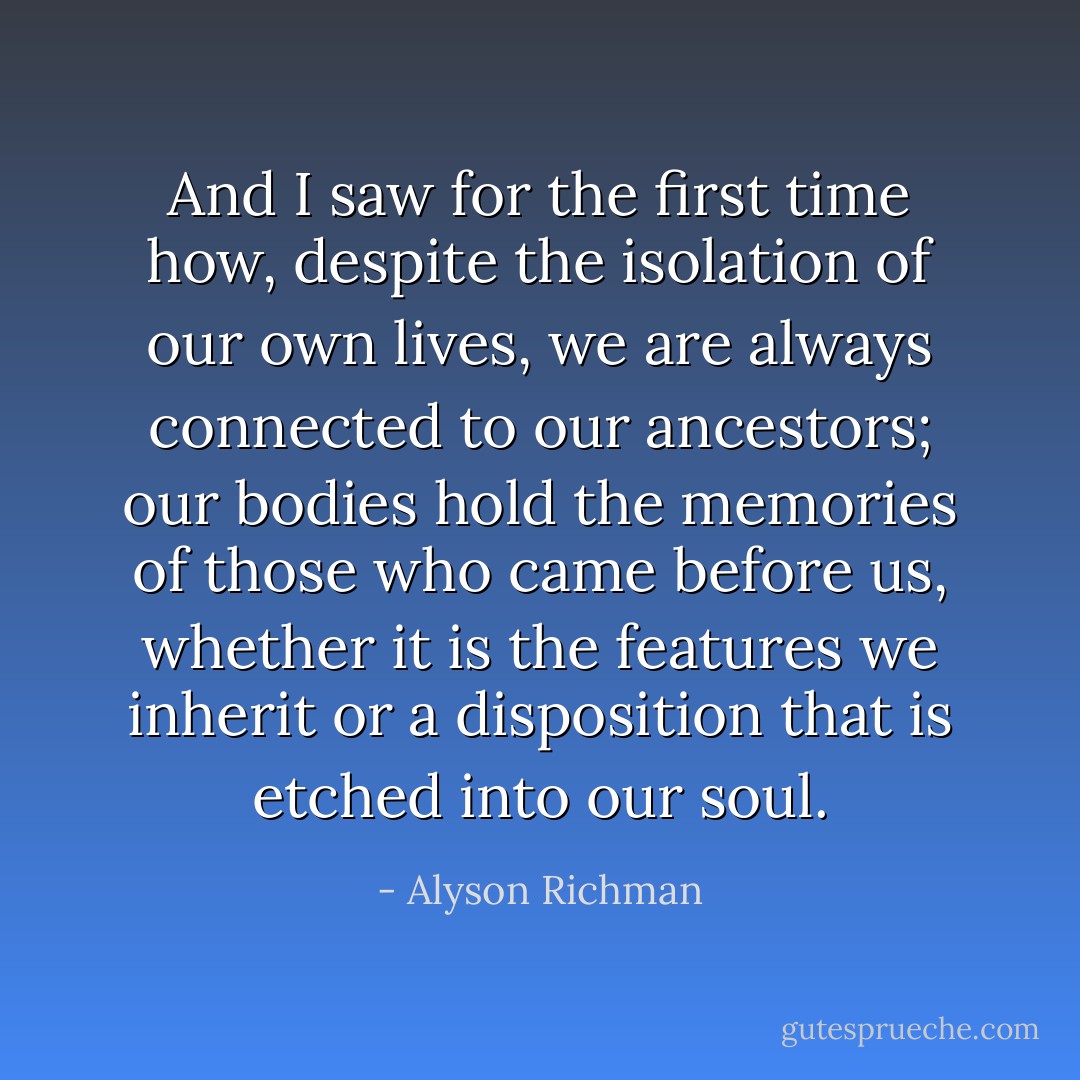 And I saw for the first time how, despite the isolation of our own lives, we are always connected to our ancestors; our bodies hold the memories of those who came before us, whether it is the features we inherit or a disposition that is etched into our soul. - Alyson Richman