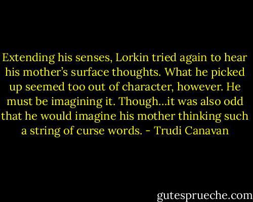 Extending his senses, Lorkin tried again to hear his mother’s surface thoughts. What he picked up seemed too out of character, however. He must be imagining it. Though…it was also odd that he would imagine his mother thinking such a string of curse words. - Trudi Canavan