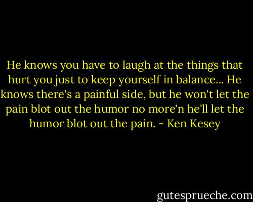 He knows you have to laugh at the things that hurt you just to keep yourself in balance... He knows there's a painful side, but he won't let the pain blot out the humor no more'n he'll let the humor blot out the pain. - Ken Kesey