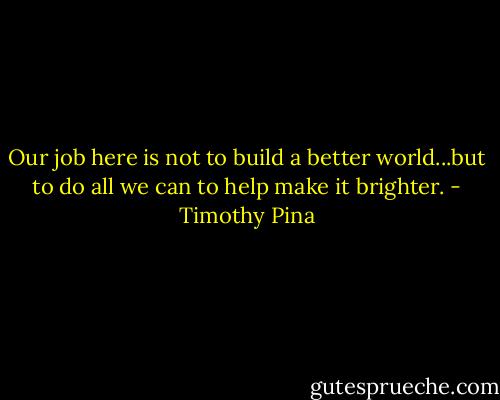 Our job here is not to build a better world...but to do all we can to help make it brighter. - Timothy Pina