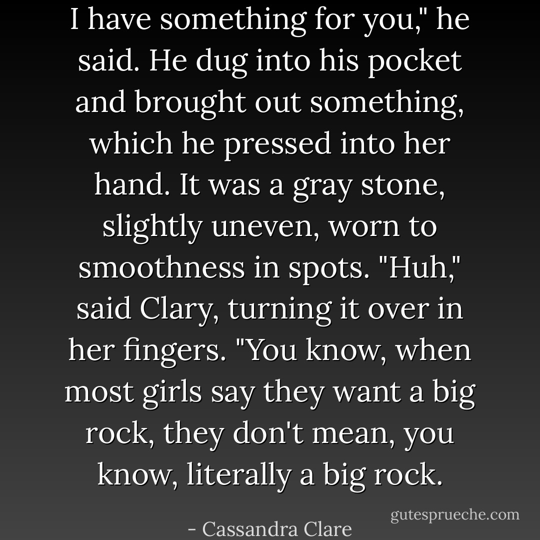 I have something for you," he said. He dug into his pocket and brought out something, which he pressed into her hand. It was a gray stone, slightly uneven, worn to smoothness in spots.<br />"Huh," said Clary, turning it over in her fingers. "You know, when most girls say they want a big rock, they don't mean, you know, literally a big rock. - Cassandra Clare