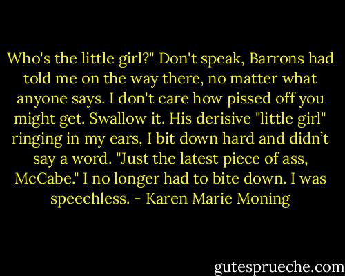 Who's the little girl?" Don't speak, Barrons had told me on the way there, no matter what anyone says. I don't care how pissed off you might get. Swallow it. His derisive "little girl" ringing in my ears, I bit down hard and didn’t say a word. "Just the latest piece of ass, McCabe." I no longer had to bite down. I was speechless. - Karen Marie Moning