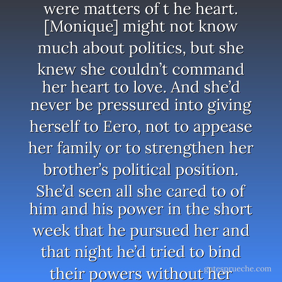 Commitment and family were important decisions, but so were matters of t<br />he heart. [Monique] might not know much about politics, but she knew she couldn’t command her heart to love. And she’d never be pressured into giving herself to Eero, not to appease her family or to strengthen her brother’s political position. She’d seen all she cared to of him and his power in the short week that he pursued her and that night he’d tried to bind their powers without her consent. - Constance Phillips