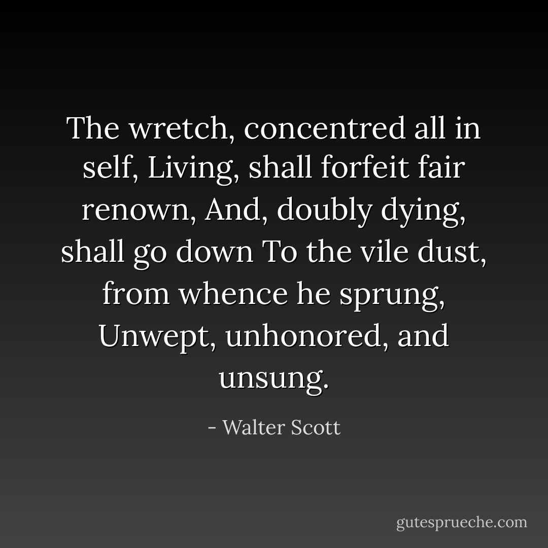 The wretch, concentred all in self,<br />Living, shall forfeit fair renown,<br />And, doubly dying, shall go down<br />To the vile dust, from whence he sprung,<br />Unwept, unhonored, and unsung. - Walter Scott