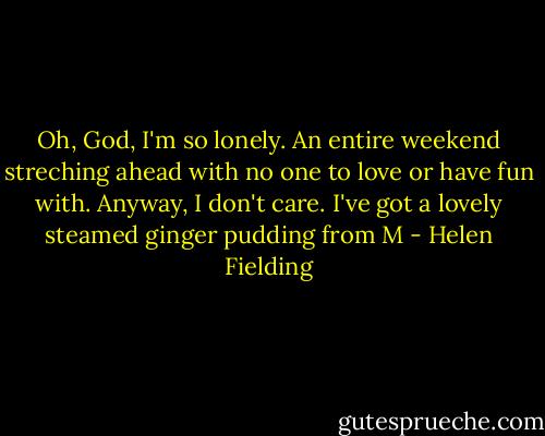 Oh, God, I'm so lonely. An entire weekend streching ahead with no one to love or have fun with. Anyway, I don't care. I've got a lovely steamed ginger pudding from M - Helen Fielding