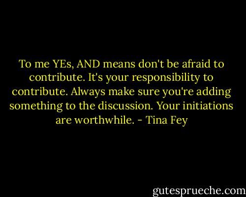 To me YEs, AND means don't be afraid to contribute. It's your responsibility to contribute. Always make sure you're adding something to the discussion. Your initiations are worthwhile. - Tina Fey