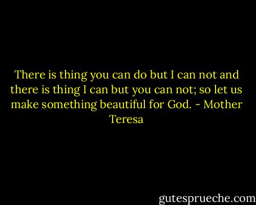 There is thing you can do but I can not and there is thing I can but you can not; so let us make something beautiful for God. - Mother Teresa