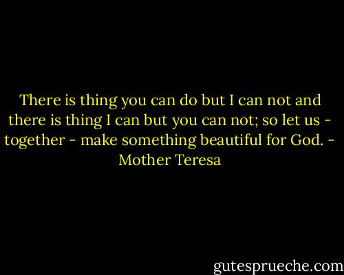 There is thing you can do but I can not and there is thing I can but you can not; so let us - together - make something beautiful for God. - Mother Teresa