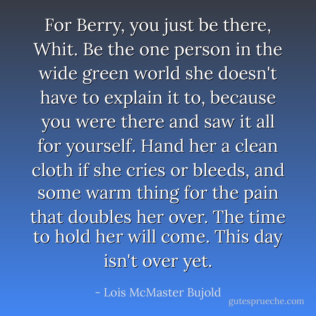 For Berry, you just be there, Whit. Be the one person in the wide green world she doesn't have to explain it to, because you were there and saw it all for yourself. Hand her a clean cloth if she cries or bleeds, and some warm thing for the pain that doubles her over. The time to hold her will come. This day isn't over yet. - Lois McMaster Bujold