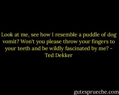 Look at me, see how I resemble a puddle of dog vomit? Won't you please throw your fingers to your teeth and be wildly fascinated by me? - Ted Dekker
