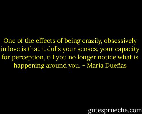 One of the effects of being crazily, obsessively in love is that it dulls your senses, your capacity for perception, till you no longer notice what is happening around you. - María Dueñas