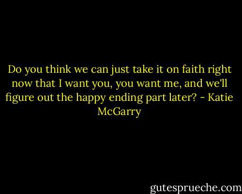 Do you think we can just take it on faith right now that I want you, you want me, and we'll figure out the happy ending part later? - Katie McGarry