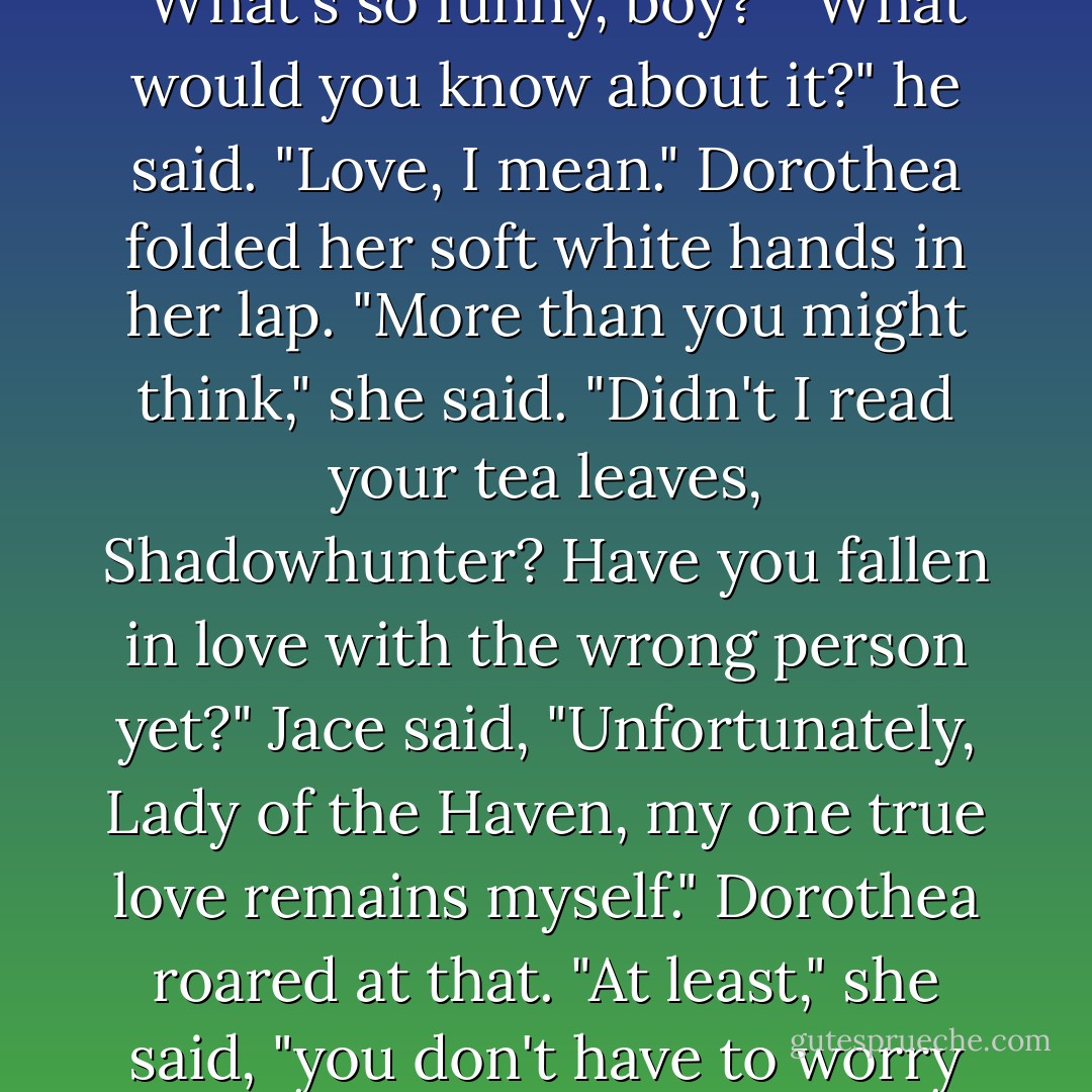 The witch grunted. "Love gone wrong. The worst."<br />Jace made a soft, almost inaudible noise at that—a chuckle. Dorothea's ears pricked like a cat's. "What's so funny, boy?"<br />"What would you know about it?" he said. "Love, I mean."<br />Dorothea folded her soft white hands in her lap. "More than you might think," she said.<br />"Didn't I read your tea leaves, Shadowhunter? Have you fallen in love with the wrong person yet?"<br />Jace said, "Unfortunately, Lady of the Haven, my one true love remains myself."<br />Dorothea roared at that. "At least," she said, "you don't have to worry about rejection, Jace Wayland."<br />"Not necessarily. I turn myself down occasionally, just to keep it interesting. - Cassandra Clare