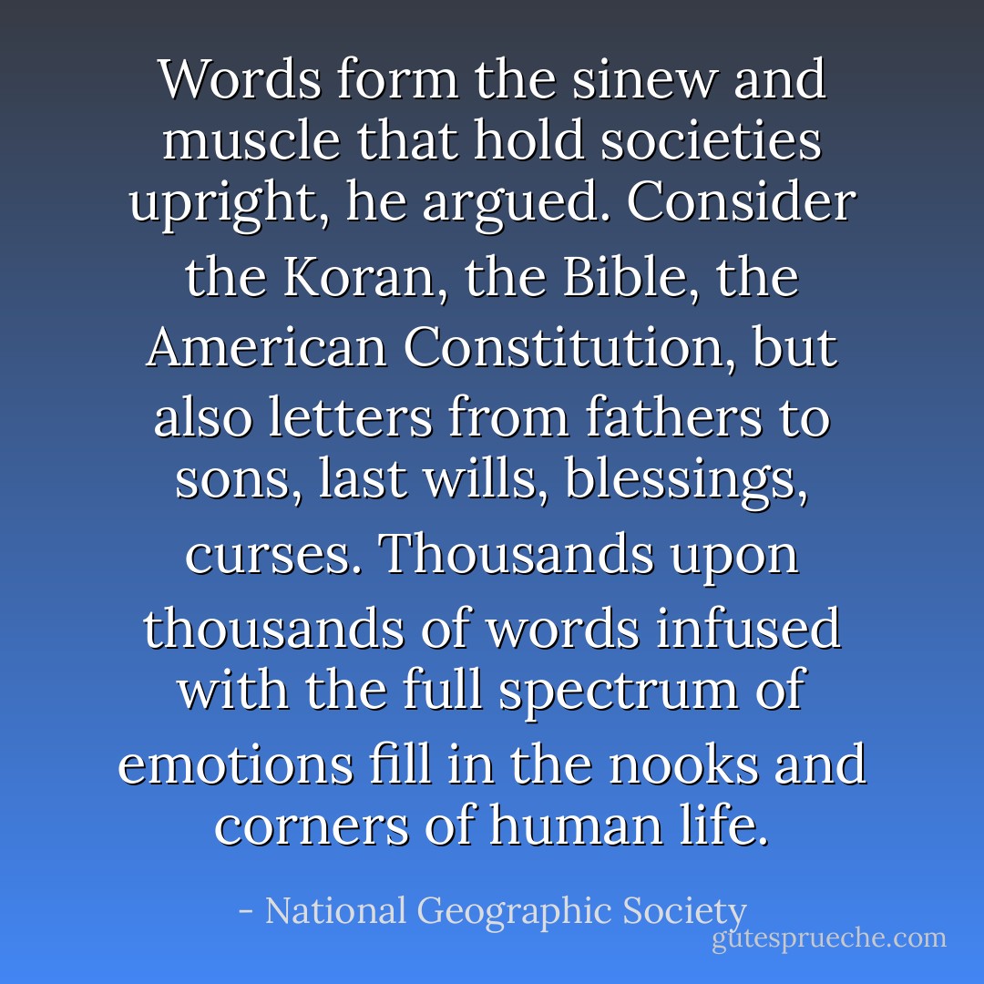Words form the sinew and muscle that hold societies upright, he argued. Consider the Koran, the Bible, the American Constitution, but also letters from fathers to sons, last wills, blessings, curses. Thousands upon thousands of words infused with the full spectrum of emotions fill in the nooks and corners of human life. - National Geographic Society
