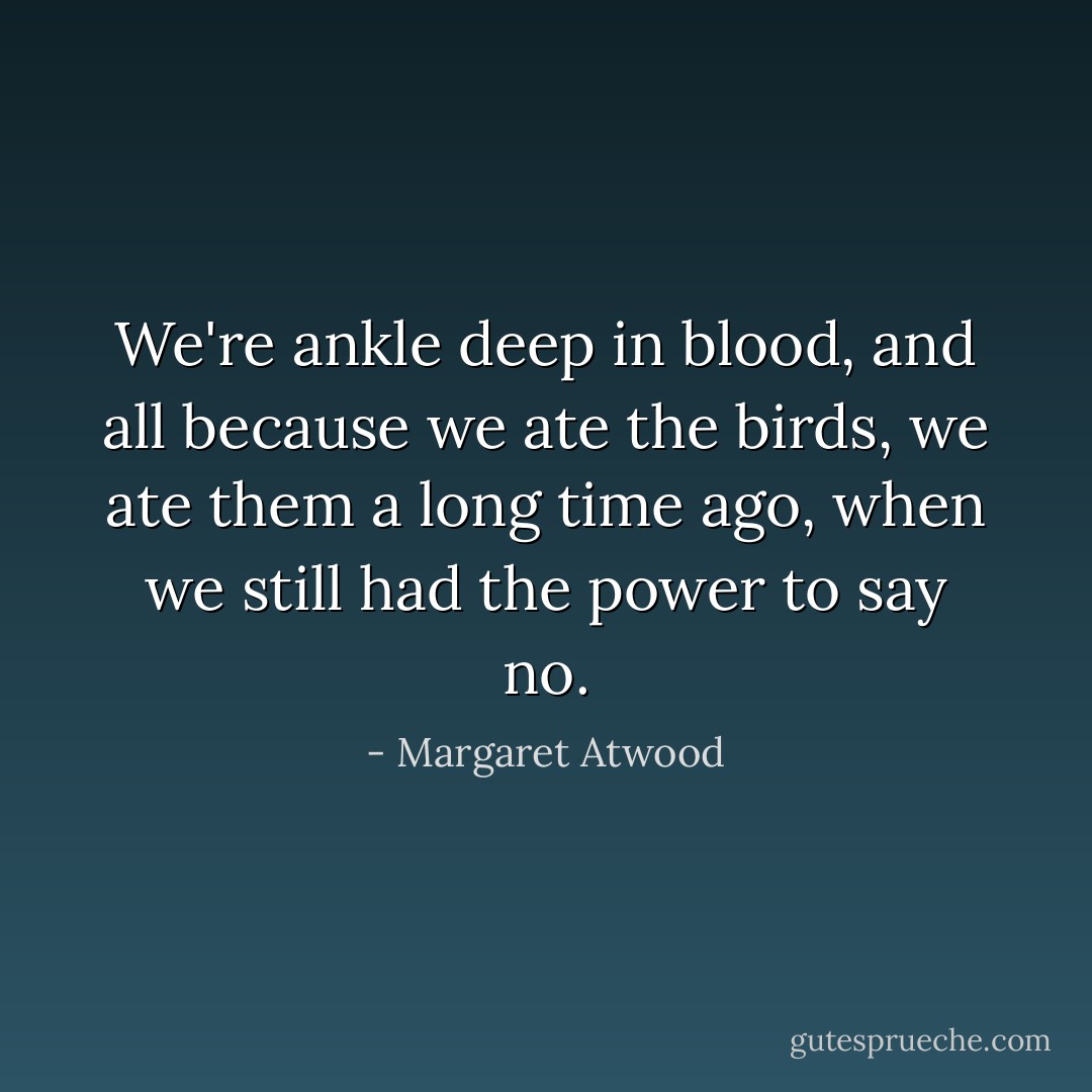 We're ankle deep in blood, and all because we ate the birds, we ate them a long time ago, when we still had the power to say no. - Margaret Atwood