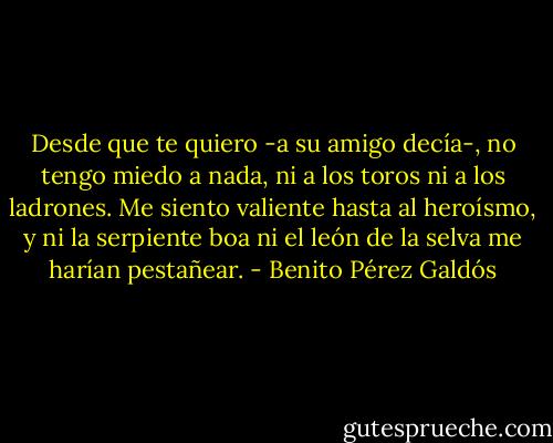 Desde que te quiero -a su amigo decía-, no tengo miedo a nada, ni a los toros ni a los ladrones. Me siento valiente hasta al heroísmo, y ni la serpiente boa ni el león de la selva me harían pestañear. - Benito Pérez Galdós