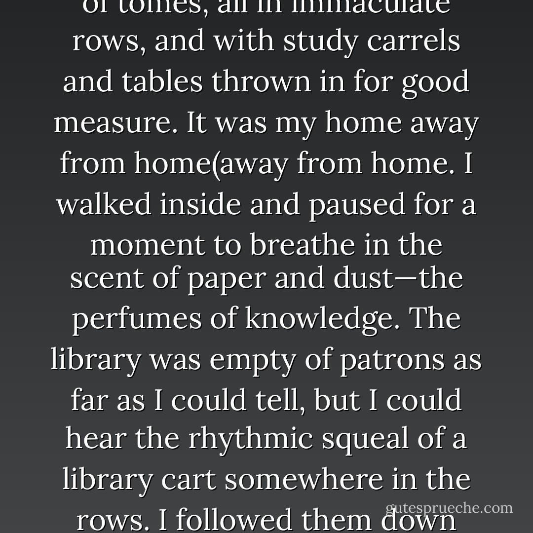 PAPER TOWERS<br />The library was on the second floor of the House, not far from my room. It had two floors—the first held the majority of the books and a balcony wrapped in a wrought-iron railing held another set. It was a cavalcade of tomes, all in immaculate rows, and with study carrels and tables thrown in for good measure. It was my home away from home(away from home.<br />I walked inside and paused for a moment to breathe in the scent of paper and dust—the perfumes of knowledge. The library was empty of patrons as far as I could tell, but I could hear the rhythmic squeal of a library cart somewhere in the rows. I followed them down until I found the dark-haired vampire shelving books with mechanical precision. I knew him only as “the librarian.” He was a fount of information, and he had a penchant for leaving books outside my door. - Chloe Neill