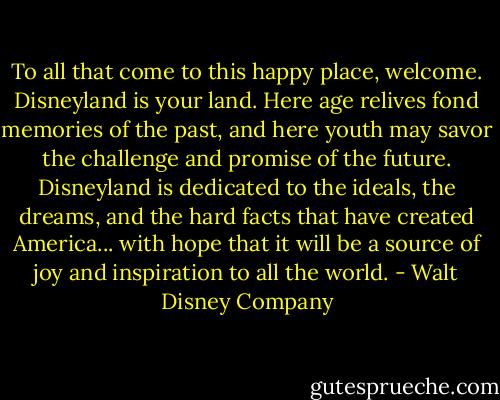 To all that come to this happy place, welcome. Disneyland is your land. Here age relives fond memories of the past, and here youth may savor the challenge and promise of the future. Disneyland is dedicated to the ideals, the dreams, and the hard facts that have created America... with hope that it will be a source of joy and inspiration to all the world. - Walt Disney Company