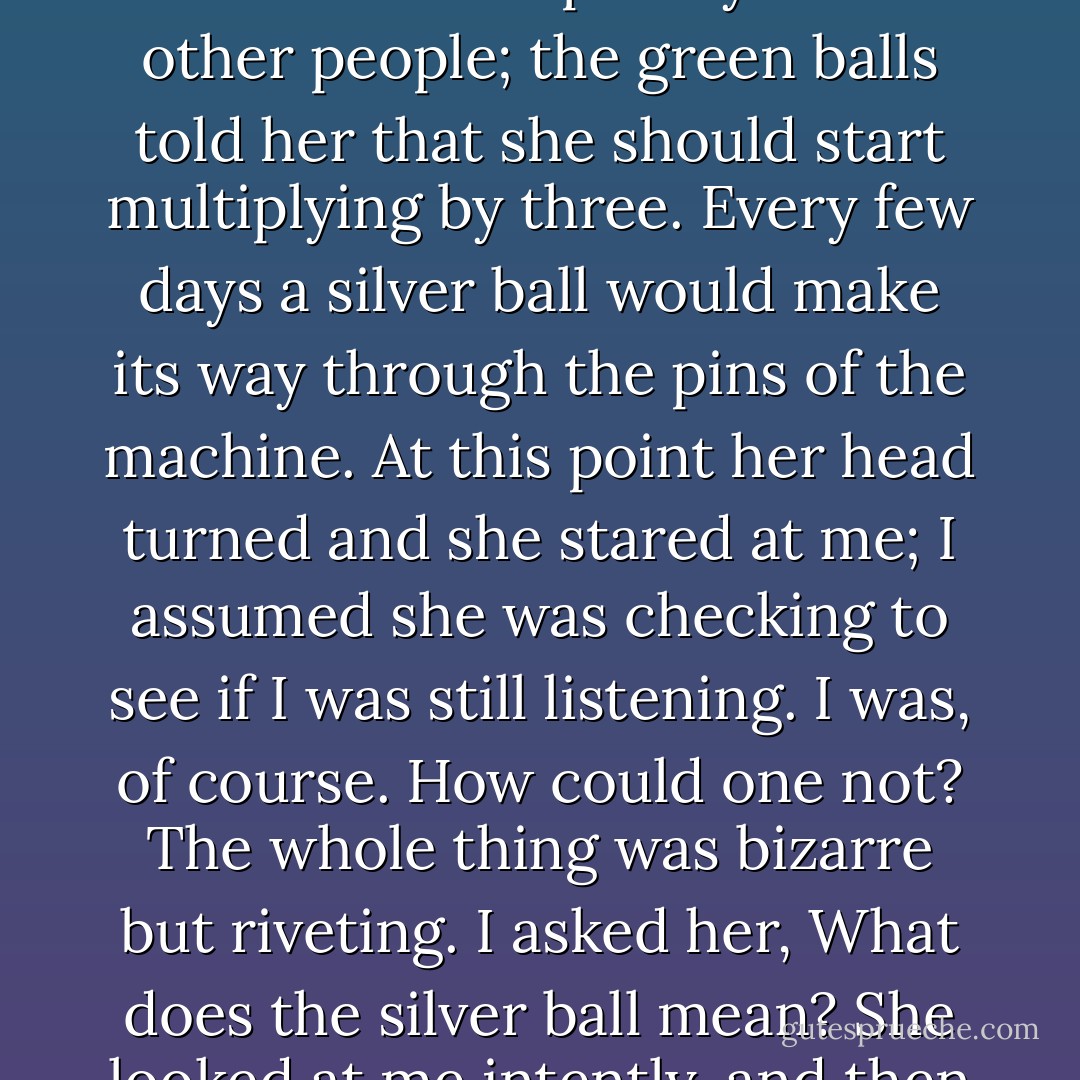 Her parents, she said, has put a pinball machine inside her head when she was five years old. The red balls told her when she should laugh, the blue ones when she should be silent and keep away from other people; the green balls told her that she should start multiplying by three. Every few days a silver ball would make its way through the pins of the machine. At this point her head turned and she stared at me; I assumed she was checking to see if I was still listening. I was, of course. How could one not? The whole thing was bizarre but riveting. I asked her, What does the silver ball mean? She looked at me intently, and then everything went dead in her eyes. She stared off into space, caught up in some internal world. I never found out what the silver ball meant. - Kay Redfield Jamison