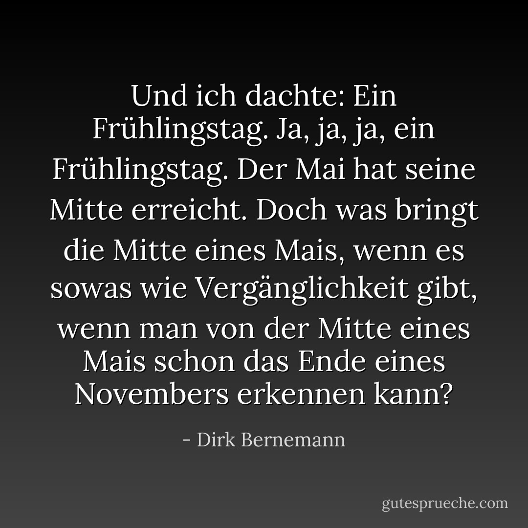 Und ich dachte: Ein Frühlingstag. Ja, ja, ja, ein Frühlingstag. Der Mai hat seine Mitte erreicht. Doch was bringt die Mitte eines Mais, wenn es sowas wie Vergänglichkeit gibt, wenn man von der Mitte eines Mais schon das Ende eines Novembers erkennen kann? - Dirk Bernemann