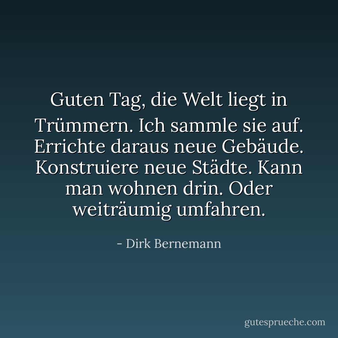 Guten Tag, die Welt liegt in Trümmern. Ich sammle sie auf. Errichte daraus neue Gebäude. Konstruiere neue Städte. Kann man wohnen drin. Oder weiträumig umfahren. - Dirk Bernemann