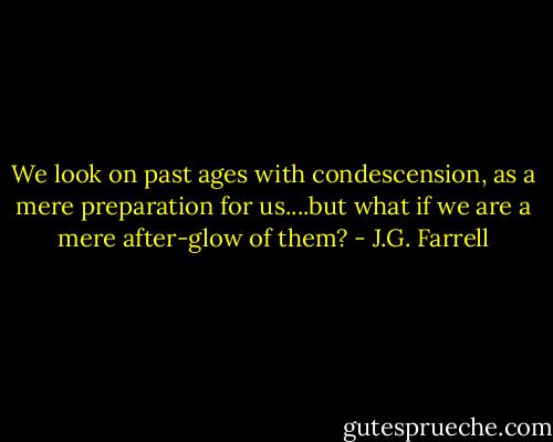 We look on past ages with condescension, as a mere preparation for us....but what if we are a mere after-glow of them? - J.G. Farrell
