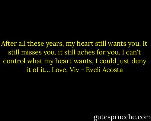 After all these years, my heart still wants you. It still misses you. it still aches for you. I can't control what my heart wants, I could just deny it of it... Love, Viv - Eveli Acosta