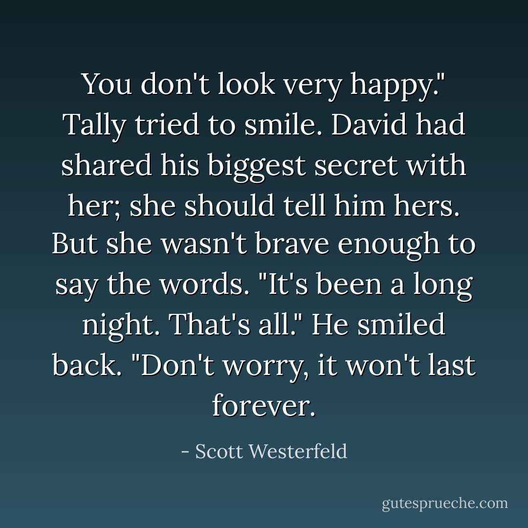 You don't look very happy."<br />Tally tried to smile. David had shared his biggest secret with her; she should tell him hers. But she wasn't brave enough to say the words. "It's been a long night. That's all."<br />He smiled back. "Don't worry, it won't last forever. - Scott Westerfeld