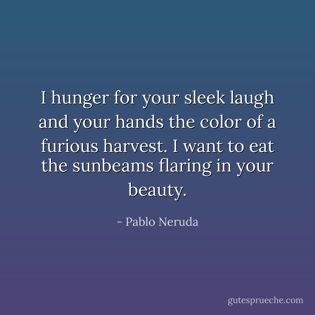 I hunger for your sleek laugh and your hands the color of a furious harvest. I want to eat the sunbeams flaring in your beauty. - Pablo Neruda