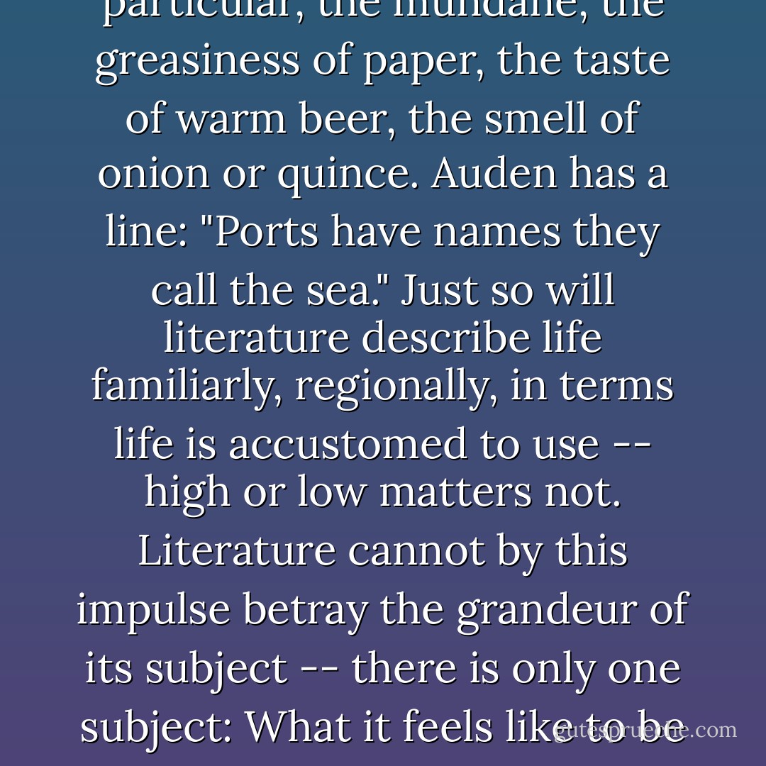 Books should confuse. Literature abhors the typical. Literature flows to the particular, the mundane, the greasiness of paper, the taste of warm beer, the smell of onion or quince. Auden has a line: "Ports have names they call the sea." Just so will literature describe life familiarly, regionally, in terms life is accustomed to use -- high or low matters not. Literature cannot by this impulse betray the grandeur of its subject -- there is only one subject: What it feels like to be alive. Nothing is irrelevant. Nothing is typical. - Richard Rodríguez