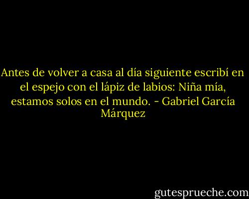 Antes de volver a casa al día siguiente escribí en el espejo con el lápiz de labios: Niña mía, estamos solos en el mundo. - Gabriel García Márquez
