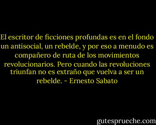 El escritor de ficciones profundas es en el fondo un antisocial, un rebelde, y por eso a menudo es compañero de ruta de los movimientos revolucionarios. Pero cuando las revoluciones triunfan no es extraño que vuelva a ser un rebelde. - Ernesto Sabato