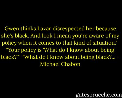 Gwen thinks Lazar disrespected her because she's black. And look I mean you're aware of my policy when it comes to that kind of situation."<br /><br />"Your policy is 'What do I know about being black?'"<br /><br />"What do I know about being black?... - Michael Chabon