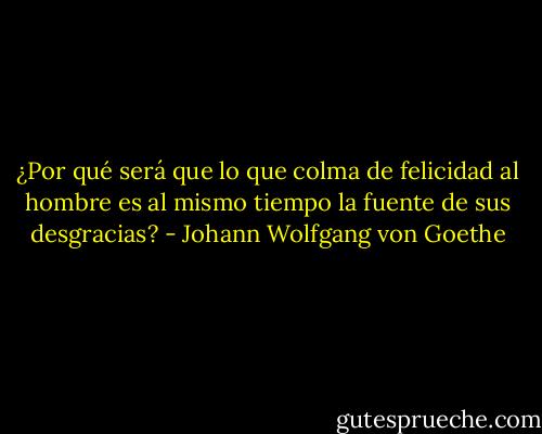 ¿Por qué será que lo que colma de felicidad al hombre es al mismo tiempo la fuente de sus desgracias? - Johann Wolfgang von Goethe