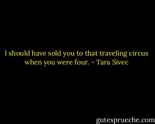 I should have sold you to that traveling circus when you were four. - Tara Sivec