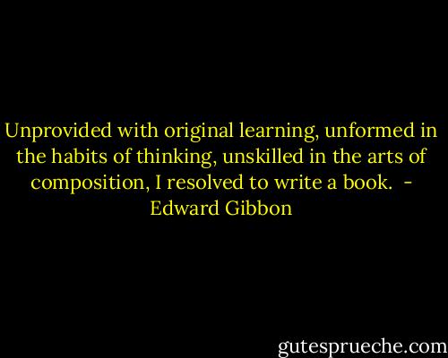 Unprovided with original learning, unformed in the habits of thinking, unskilled in the arts of composition, I resolved to write a book.  - Edward Gibbon