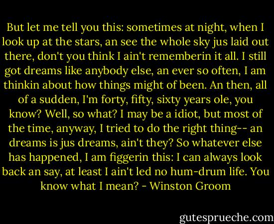 But let me tell you this: sometimes at night, when I look up at the stars, an see the whole sky jus laid out there, don't you think I ain't rememberin it all. I still got dreams like anybody else, an ever so often, I am thinkin about how things might of been. An then, all of a sudden, I'm forty, fifty, sixty years ole, you know?<br />Well, so what? I may be a idiot, but most of the time, anyway, I tried to do the right thing-- an dreams is jus dreams, ain't they? So whatever else has happened, I am figgerin this: I can always look back an say, at least I ain't led no hum-drum life.<br />You know what I mean? - Winston Groom