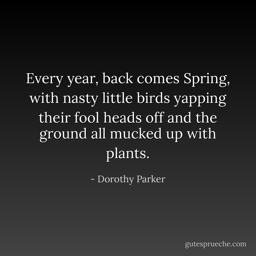 Every year, back comes Spring, with nasty little birds yapping their fool heads off and the ground all mucked up with plants. - Dorothy Parker