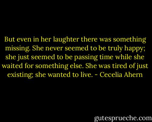 But even in her laughter there was something missing. She never seemed to be truly happy; she just seemed to be passing time while she waited for something else. She was tired of just existing; she wanted to live. - Cecelia Ahern