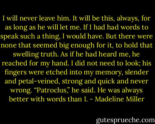 I will never leave him. It will be this, always, for as long as he will let me.<br />If I had had words to speak such a thing, I would have. But there were none that seemed big enough for it, to hold that swelling truth.<br />As if he had heard me, he reached for my hand. I did not need to look; his fingers were etched into my memory, slender and petal-veined, strong and quick and never wrong.<br />“Patroclus,” he said. He was always better with words than I. - Madeline Miller