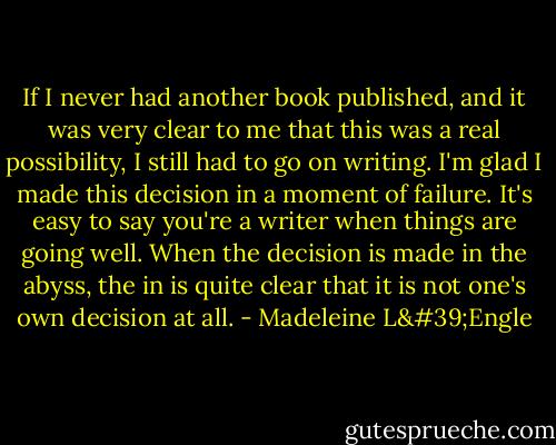 If I never had another book published, and it was very clear to me that this was a real possibility, I still had to go on writing. I'm glad I made this decision in a moment of failure. It's easy to say you're a writer when things are going well. When the decision is made in the abyss, the in is quite clear that it is not one's own decision at all. - Madeleine L'Engle