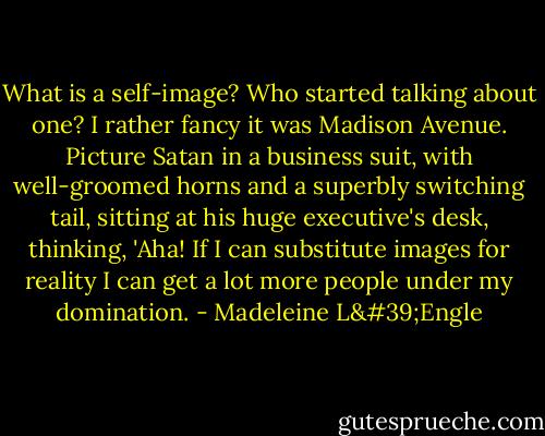 What is a self-image? Who started talking about one? I rather fancy it was Madison Avenue. Picture Satan in a business suit, with well-groomed horns and a superbly switching tail, sitting at his huge executive's desk, thinking, 'Aha! If I can substitute images for reality I can get a lot more people under my domination. - Madeleine L'Engle