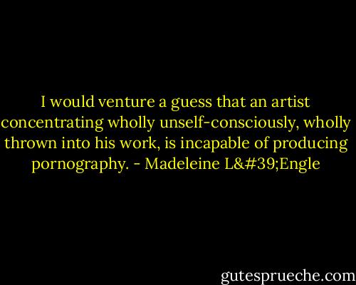 I would venture a guess that an artist concentrating wholly unself-consciously, wholly thrown into his work, is incapable of producing pornography. - Madeleine L'Engle