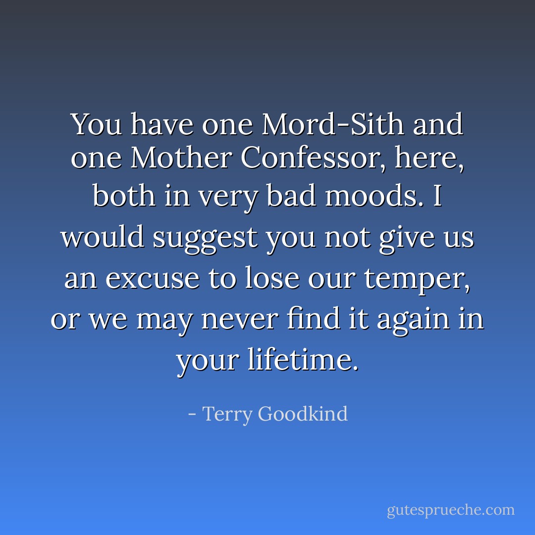You have one Mord-Sith and one Mother Confessor, here, both in very bad moods. I would suggest you not give us an excuse to lose our temper, or we may never find it again in your lifetime. - Terry Goodkind